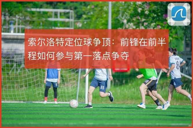索尔洛特定位球争顶：前锋在前半程如何参与第一落点争夺