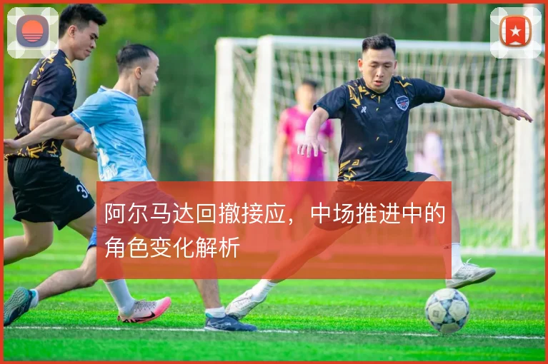 阿尔马达回撤接应，中场推进中的角色变化解析