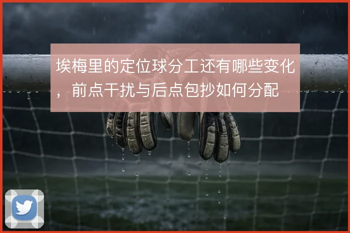 埃梅里的定位球分工还有哪些变化,前点干扰与后点包抄如何分配