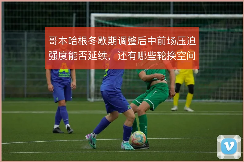 哥本哈根冬歇期调整后中前场压迫强度能否延续，还有哪些轮换空间可挖