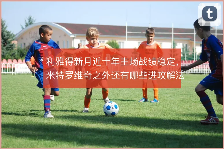 利雅得新月近十年主场战绩稳定，米特罗维奇之外还有哪些进攻解法