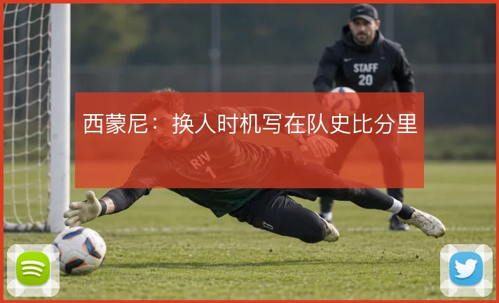 西蒙尼:换人时机写在队史比分里