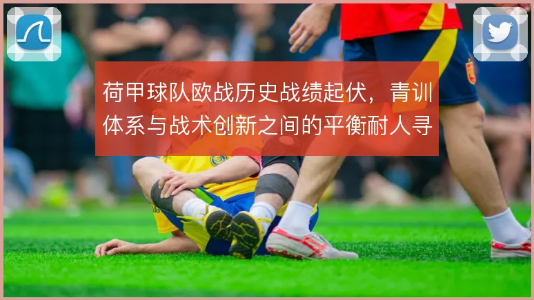荷甲球队欧战历史战绩起伏,青训体系与战术创新之间的平衡耐人寻味