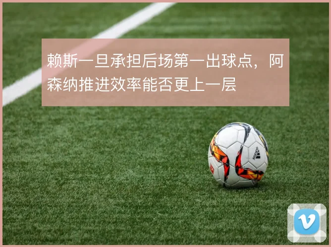 赖斯一旦承担后场第一出球点，阿森纳推进效率能否更上一层