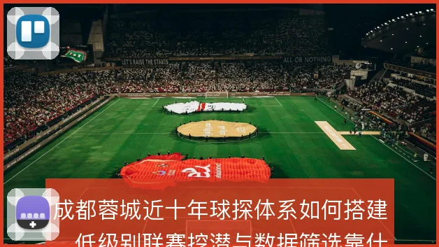 成都蓉城近十年球探体系如何搭建,低级别联赛挖潜与数据筛选靠什么撑住