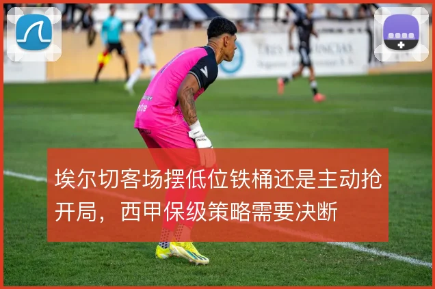 埃尔切客场摆低位铁桶还是主动抢开局,西甲保级策略需要决断
