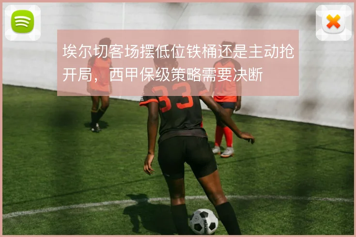 埃尔切客场摆低位铁桶还是主动抢开局,西甲保级策略需要决断