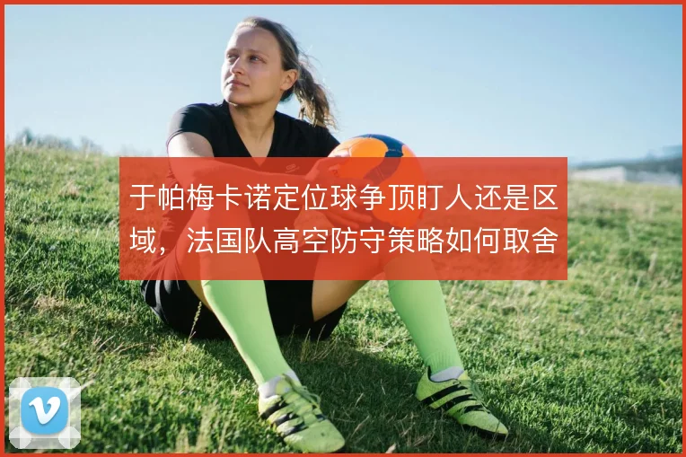 于帕梅卡诺定位球争顶盯人还是区域,法国队高空防守策略如何取舍