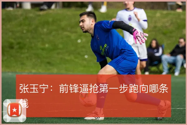张玉宁:前锋逼抢第一步跑向哪条线