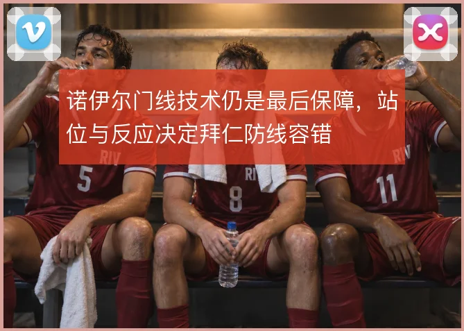 诺伊尔门线技术仍是最后保障,站位与反应决定拜仁防线容错