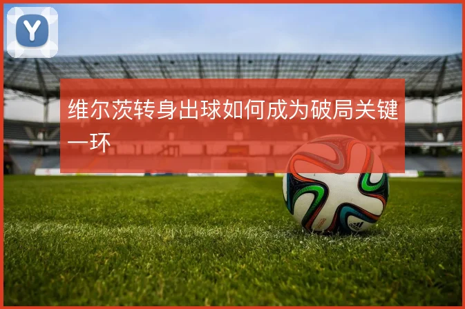 维尔茨转身出球如何成为破局关键一环