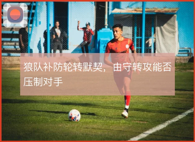 狼队补防轮转默契,由守转攻能否压制对手