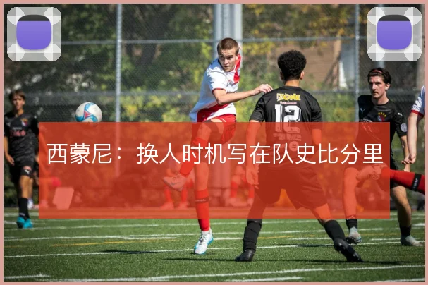 西蒙尼:换人时机写在队史比分里