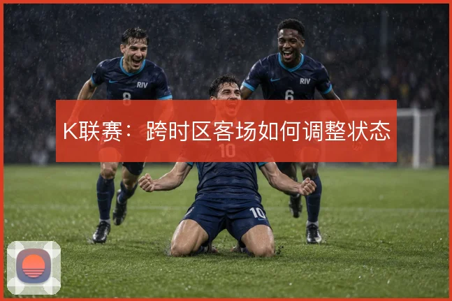 K联赛：跨时区客场如何调整状态
