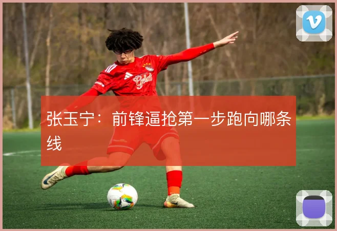 张玉宁:前锋逼抢第一步跑向哪条线