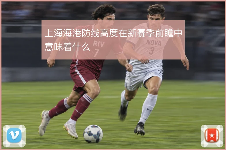 上海海港防线高度在新赛季前瞻中意味着什么