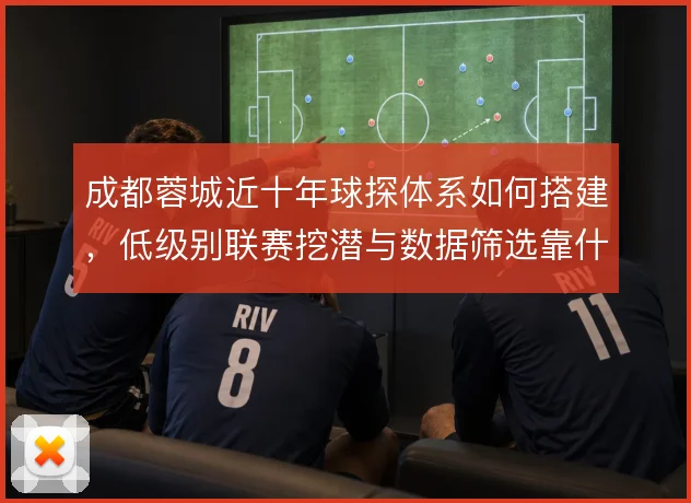 成都蓉城近十年球探体系如何搭建,低级别联赛挖潜与数据筛选靠什么撑住