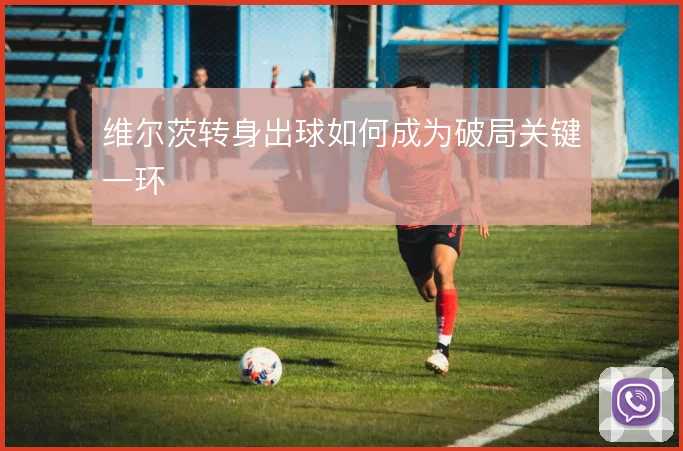维尔茨转身出球如何成为破局关键一环